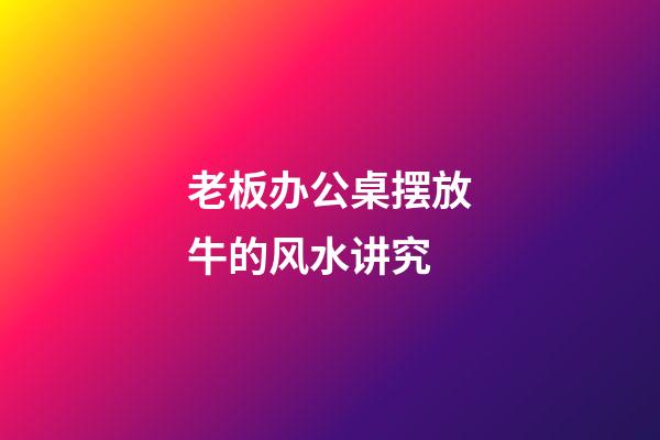 老板办公桌摆放牛的风水讲究