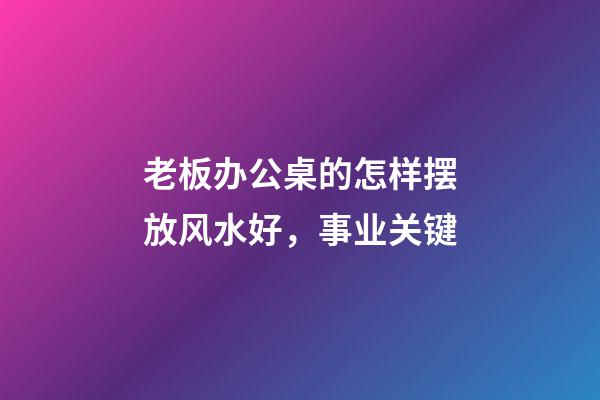 老板办公桌的怎样摆放风水好，事业关键