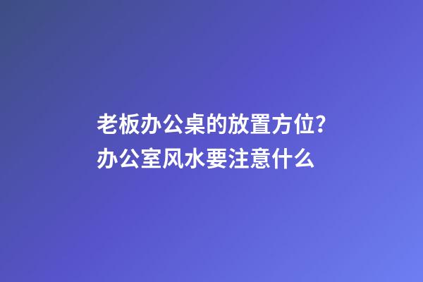 老板办公桌的放置方位？办公室风水要注意什么