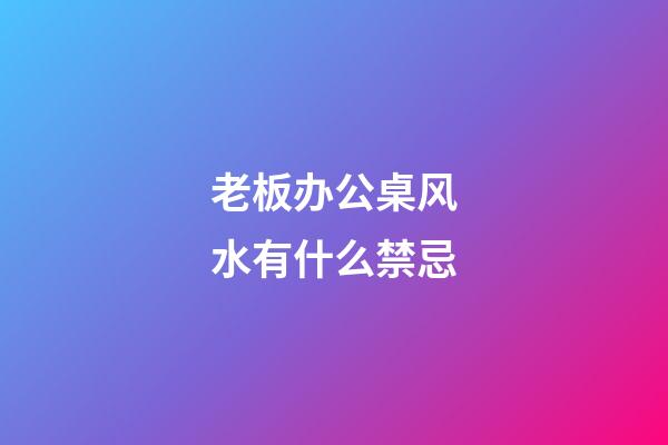 老板办公桌风水有什么禁忌?