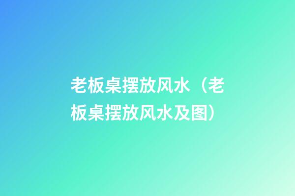 老板桌摆放风水（老板桌摆放风水及图）