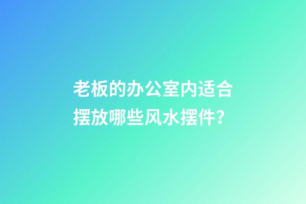 老板的办公室内适合摆放哪些风水摆件？