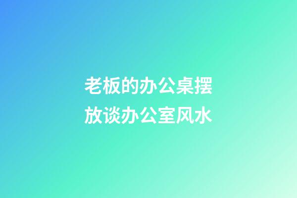 老板的办公桌摆放谈办公室风水