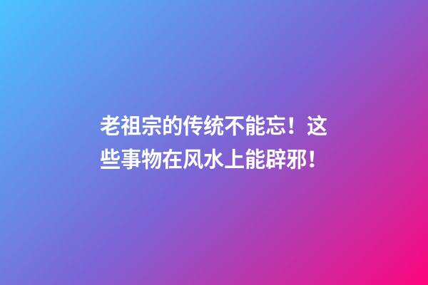 老祖宗的传统不能忘！这些事物在风水上能辟邪！