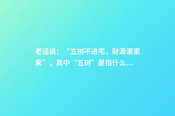老话说：“五树不进宅，财源滚滚来”，其中“五树”是指什么？