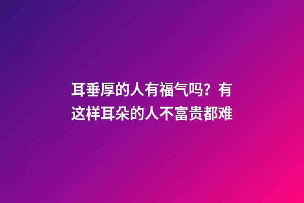 耳垂厚的人有福气吗？有这样耳朵的人不富贵都难