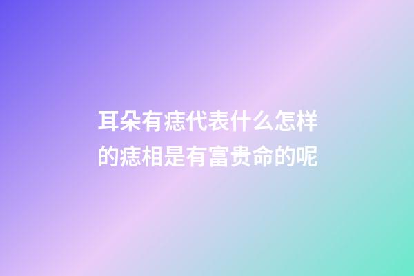耳朵有痣代表什么?怎样的痣相是有富贵命的呢?