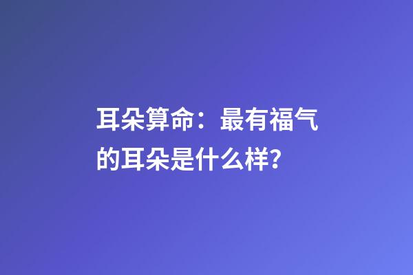 耳朵算命：最有福气的耳朵是什么样？