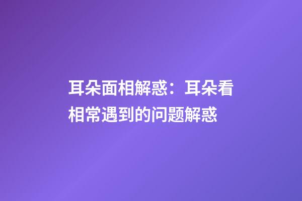 耳朵面相解惑：耳朵看相常遇到的问题解惑