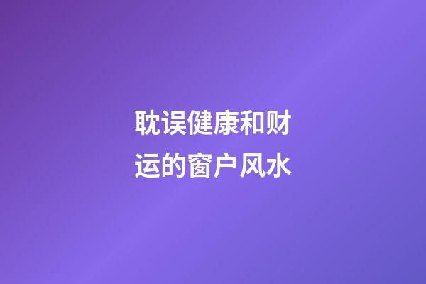 耽误健康和财运的窗户风水