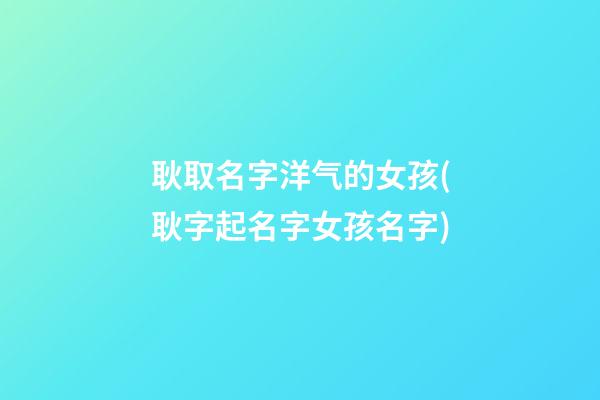 耿取名字洋气的女孩(耿字起名字女孩名字)