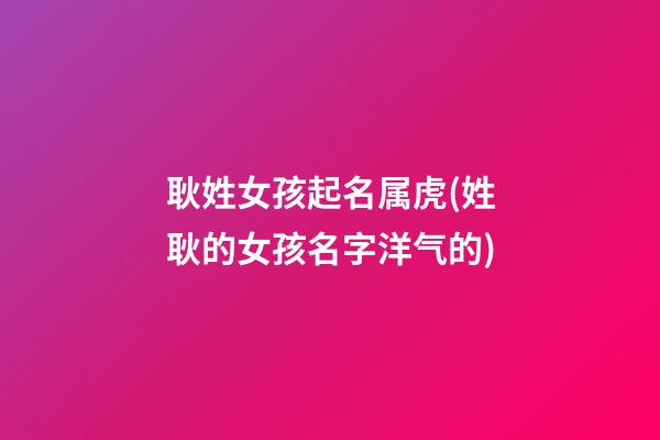 耿姓女孩起名属虎(姓耿的女孩名字洋气的)