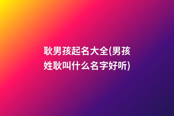 耿男孩起名大全(男孩姓耿叫什么名字好听)