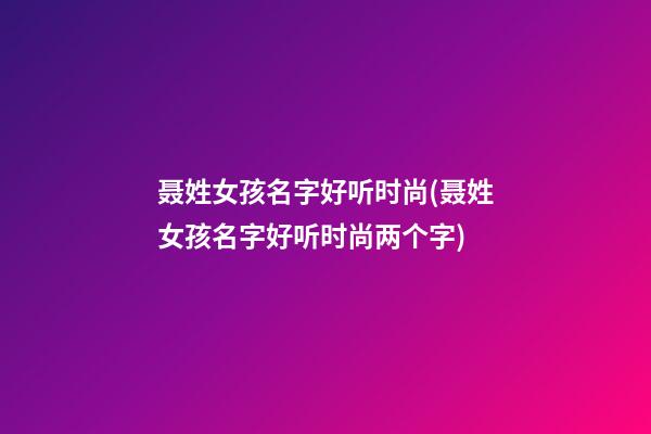 聂姓女孩名字好听时尚(聂姓女孩名字好听时尚两个字)