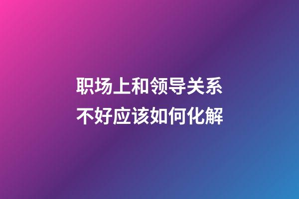 职场上和领导关系不好应该如何化解