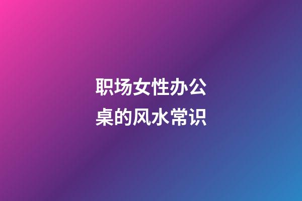 职场女性办公桌的风水常识