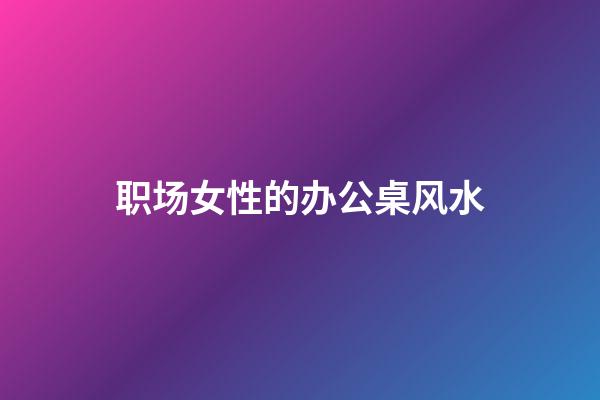 职场女性的办公桌风水