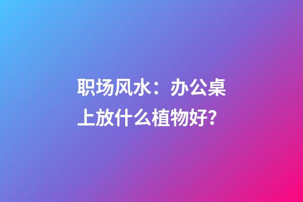 职场风水：办公桌上放什么植物好？