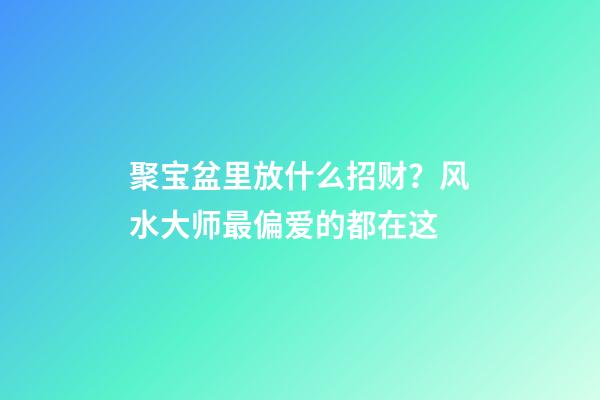聚宝盆里放什么招财？风水大师最偏爱的都在这