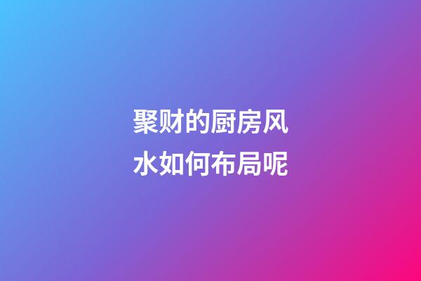 聚财的厨房风水如何布局呢