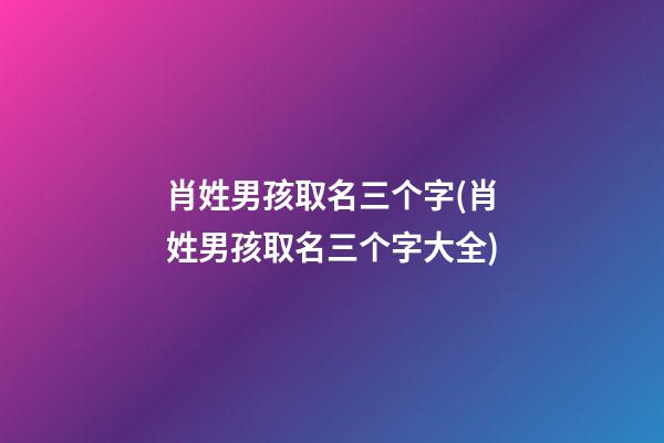 肖姓男孩取名三个字(肖姓男孩取名三个字大全)