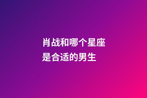 肖战和哪个星座是合适的男生-第1张-星座运势-玄机派