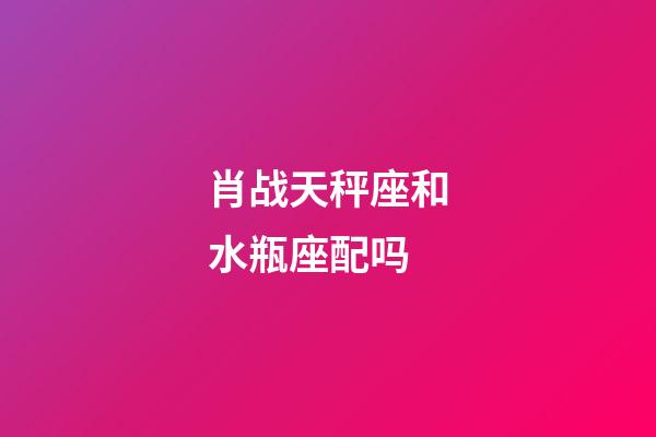 肖战天秤座和水瓶座配吗-第1张-星座运势-玄机派