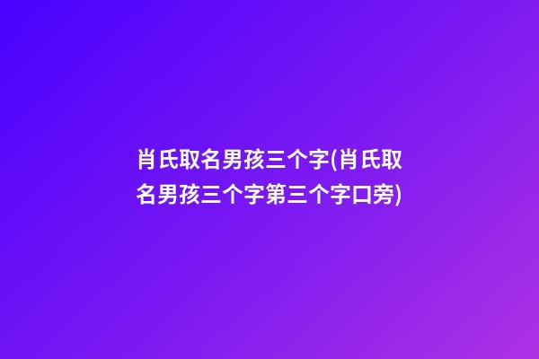 肖氏取名男孩三个字(肖氏取名男孩三个字第三个字口旁)