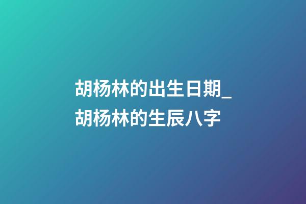 胡杨林的出生日期_胡杨林的生辰八字