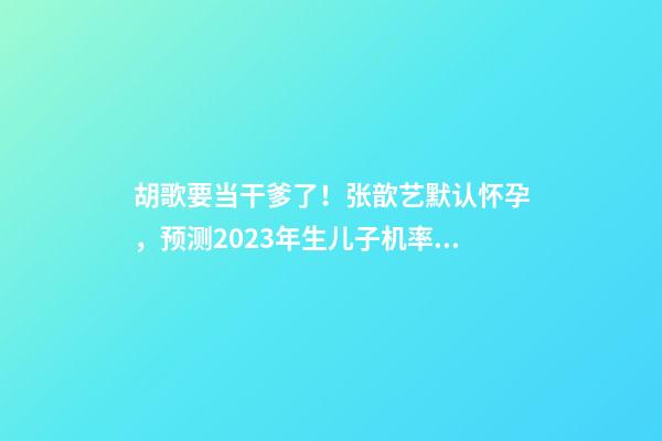 胡歌要当干爹了！张歆艺默认怀孕，预测2023年生儿子机率高！