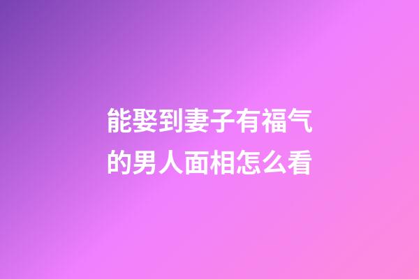 能娶到妻子有福气的男人面相怎么看