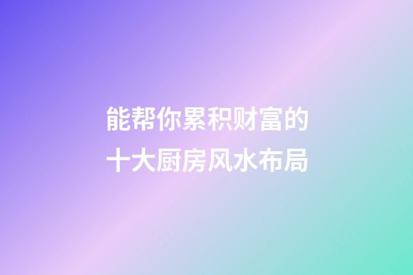 能帮你累积财富的十大厨房风水布局