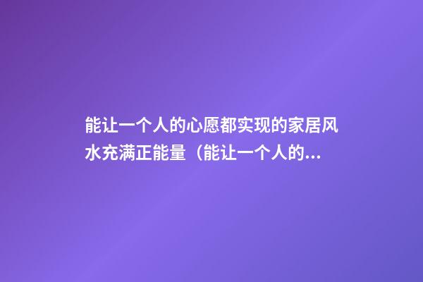 能让一个人的心愿都实现的家居风水充满正能量（能让一个人的心愿都实现的家居风水360星座网）