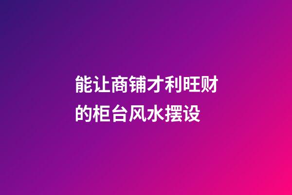 能让商铺才利旺财的柜台风水摆设