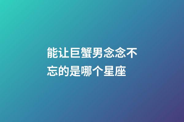 能让巨蟹男念念不忘的是哪个星座-第1张-星座运势-玄机派