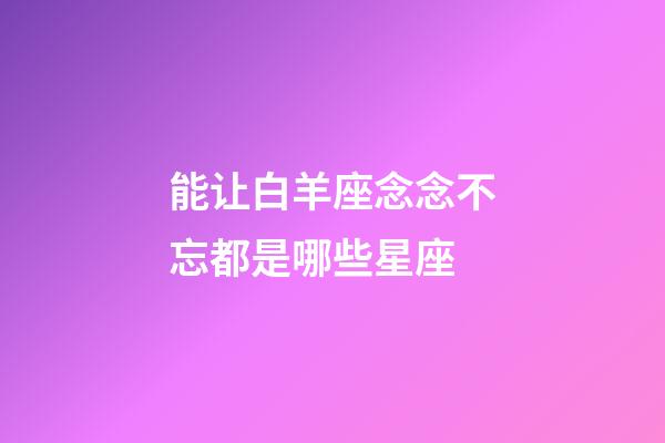 能让白羊座念念不忘都是哪些星座-第1张-星座运势-玄机派