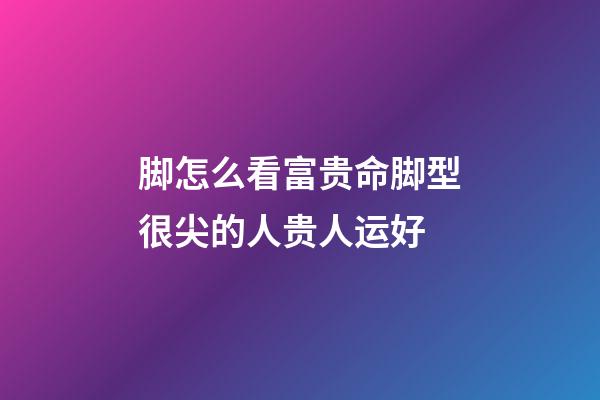 脚怎么看富贵命?脚型很尖的人贵人运好
