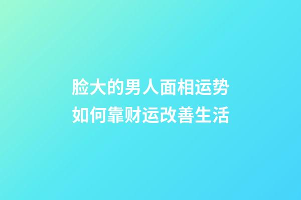 脸大的男人面相运势如何?靠财运改善生活