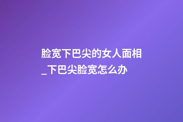 脸宽下巴尖的女人面相_下巴尖脸宽怎么办