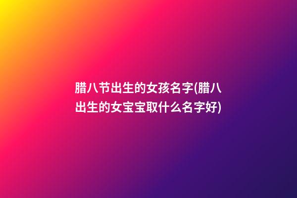 腊八节出生的女孩名字(腊八出生的女宝宝取什么名字好)