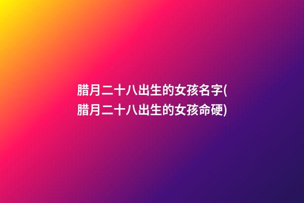 腊月二十八出生的女孩名字(腊月二十八出生的女孩命硬)
