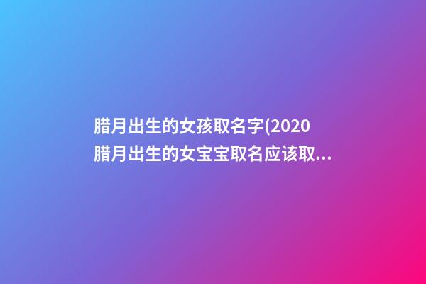腊月出生的女孩取名字(2020腊月出生的女宝宝取名应该取哪些字比较好)