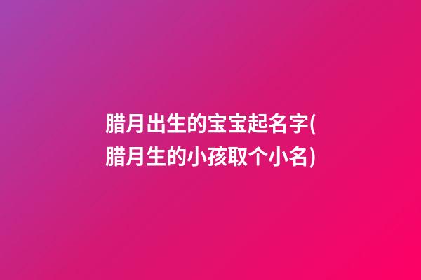 腊月出生的宝宝起名字(腊月生的小孩取个小名)