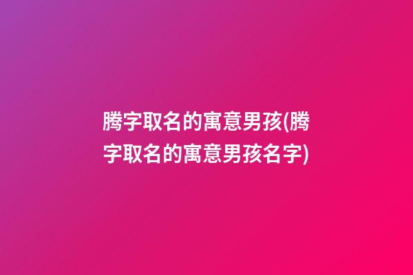 腾字取名的寓意男孩(腾字取名的寓意男孩名字)