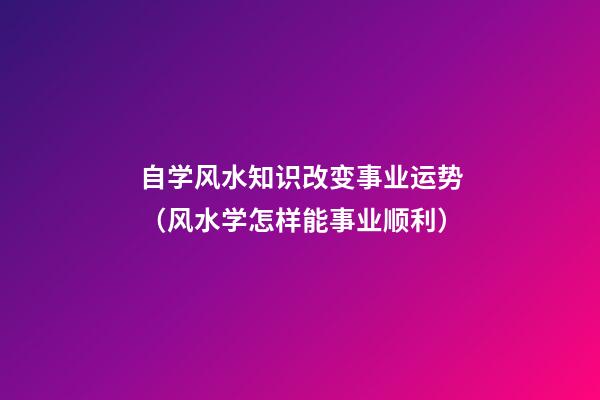 自学风水知识改变事业运势（风水学怎样能事业顺利）