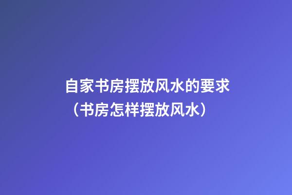 自家书房摆放风水的要求（书房怎样摆放风水）