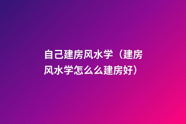 自己建房风水学（建房风水学怎么么建房好）