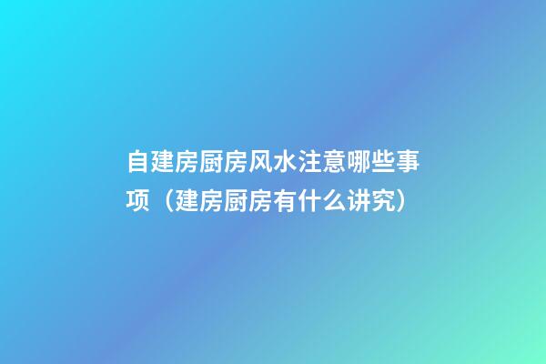 自建房厨房风水注意哪些事项（建房厨房有什么讲究）