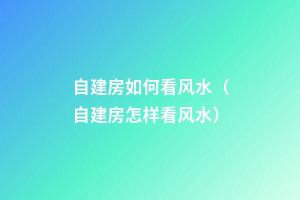 自建房如何看风水（自建房怎样看风水）