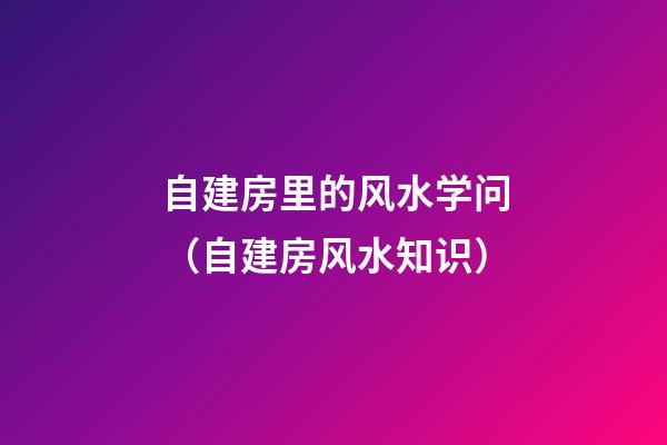 自建房里的风水学问（自建房风水知识）